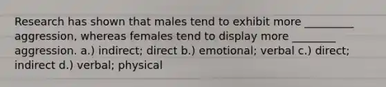 Research has shown that males tend to exhibit more _________ aggression, whereas females tend to display more ________ aggression. a.) indirect; direct b.) emotional; verbal c.) direct; indirect d.) verbal; physical