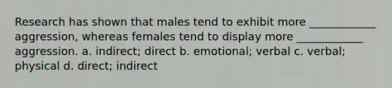 Research has shown that males tend to exhibit more ____________ aggression, whereas females tend to display more ____________ aggression. a. indirect; direct b. emotional; verbal c. verbal; physical d. direct; indirect