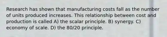 Research has shown that manufacturing costs fall as the number of units produced increases. This relationship between cost and production is called A) the scalar principle. B) synergy. C) economy of scale. D) the 80/20 principle.