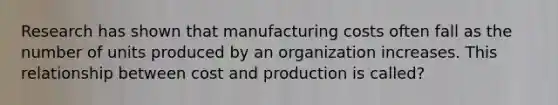 Research has shown that manufacturing costs often fall as the number of units produced by an organization increases. This relationship between cost and production is called?