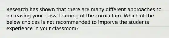 Research has shown that there are many different approaches to increasing your class' learning of the curriculum. Which of the below choices is not recommended to imporve the students' experience in your classroom?