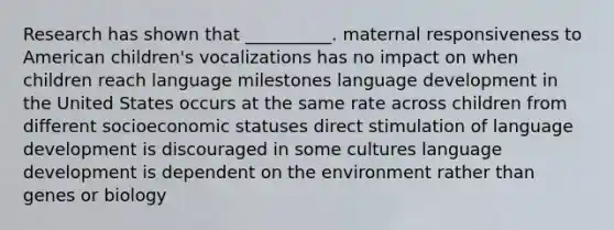 Research has shown that __________. maternal responsiveness to American children's vocalizations has no impact on when children reach language milestones language development in the United States occurs at the same rate across children from different socioeconomic statuses direct stimulation of language development is discouraged in some cultures language development is dependent on the environment rather than genes or biology