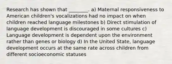 Research has shown that ________. a) Maternal responsiveness to American children's vocalizations had no impact on when children reached language milestones b) Direct stimulation of language development is discouraged in some cultures c) Language development is dependent upon the environment rather than genes or biology d) In the United State, language development occurs at the same rate across children from different socioeconomic statuses