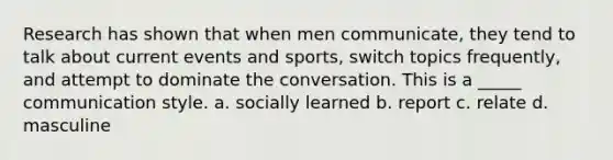 Research has shown that when men communicate, they tend to talk about current events and sports, switch topics frequently, and attempt to dominate the conversation. This is a _____ communication style. a. socially learned b. report c. relate d. masculine