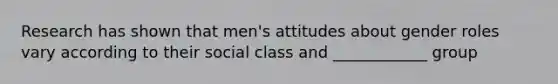 Research has shown that men's attitudes about gender roles vary according to their social class and ____________ group