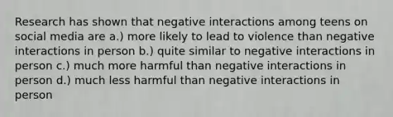 Research has shown that negative interactions among teens on social media are a.) more likely to lead to violence than negative interactions in person b.) quite similar to negative interactions in person c.) much more harmful than negative interactions in person d.) much less harmful than negative interactions in person