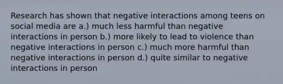 Research has shown that negative interactions among teens on social media are a.) much less harmful than negative interactions in person b.) more likely to lead to violence than negative interactions in person c.) much more harmful than negative interactions in person d.) quite similar to negative interactions in person