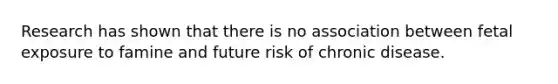 Research has shown that there is no association between fetal exposure to famine and future risk of chronic disease.