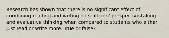 Research has shown that there is no significant effect of combining reading and writing on students' perspective-taking and evaluative thinking when compared to students who either just read or write more. True or false?