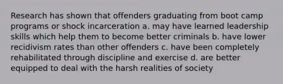 Research has shown that offenders graduating from boot camp programs or shock incarceration a. may have learned leadership skills which help them to become better criminals b. have lower recidivism rates than other offenders c. have been completely rehabilitated through discipline and exercise d. are better equipped to deal with the harsh realities of society