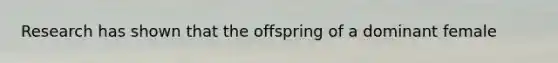 Research has shown that the offspring of a dominant female