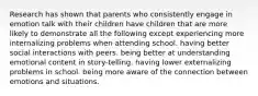 Research has shown that parents who consistently engage in emotion talk with their children have children that are more likely to demonstrate all the following except experiencing more internalizing problems when attending school. having better social interactions with peers. being better at understanding emotional content in story-telling. having lower externalizing problems in school. being more aware of the connection between emotions and situations.