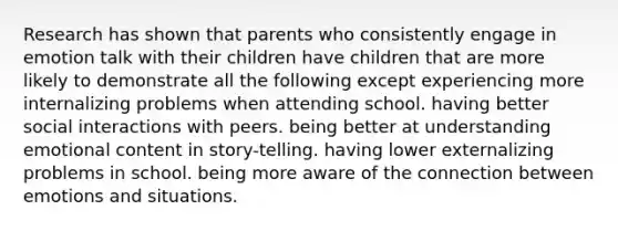 Research has shown that parents who consistently engage in emotion talk with their children have children that are more likely to demonstrate all the following except experiencing more internalizing problems when attending school. having better social interactions with peers. being better at understanding emotional content in story-telling. having lower externalizing problems in school. being more aware of the connection between emotions and situations.