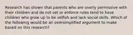 Research has shown that parents who are overly permissive with their children and do not set or enforce rules tend to have children who grow up to be selfish and lack social skills. Which of the following would be an oversimplified argument to make based on this research?