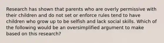 Research has shown that parents who are overly permissive with their children and do not set or enforce rules tend to have children who grow up to be selfish and lack social skills. Which of the following would be an oversimplified argument to make based on this research?