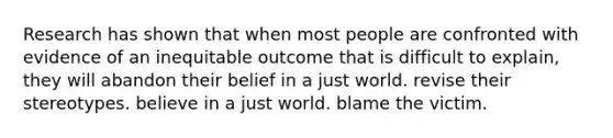 Research has shown that when most people are confronted with evidence of an inequitable outcome that is difficult to explain, they will abandon their belief in a just world. revise their stereotypes. believe in a just world. blame the victim.