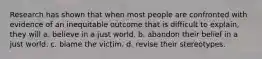 Research has shown that when most people are confronted with evidence of an inequitable outcome that is difficult to explain, they will a. believe in a just world. b. abandon their belief in a just world. c. blame the victim. d. revise their stereotypes.