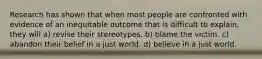 Research has shown that when most people are confronted with evidence of an inequitable outcome that is difficult to explain, they will a) revise their stereotypes. b) blame the victim. c) abandon their belief in a just world. d) believe in a just world.