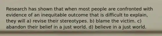 Research has shown that when most people are confronted with evidence of an inequitable outcome that is difficult to explain, they will a) revise their stereotypes. b) blame the victim. c) abandon their belief in a just world. d) believe in a just world.