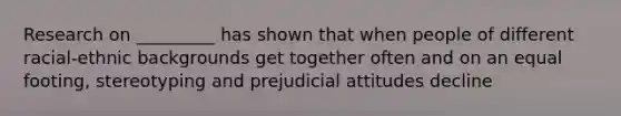 Research on _________ has shown that when people of different racial-ethnic backgrounds get together often and on an equal footing, stereotyping and prejudicial attitudes decline