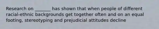 Research on _______ has shown that when people of different racial-ethnic backgrounds get together often and on an equal footing, stereotyping and prejudicial attitudes decline