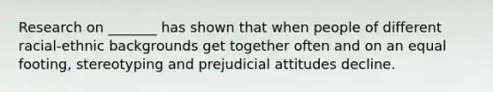 Research on _______ has shown that when people of different racial-ethnic backgrounds get together often and on an equal footing, stereotyping and prejudicial attitudes decline.