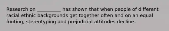 Research on __________ has shown that when people of different racial-ethnic backgrounds get together often and on an equal footing, stereotyping and prejudicial attitudes decline.