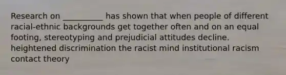 Research on __________ has shown that when people of different racial-ethnic backgrounds get together often and on an equal footing, stereotyping and prejudicial attitudes decline. heightened discrimination the racist mind institutional racism contact theory