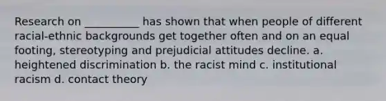 Research on __________ has shown that when people of different racial-ethnic backgrounds get together often and on an equal footing, stereotyping and prejudicial attitudes decline. a. heightened discrimination b. the racist mind c. institutional racism d. contact theory