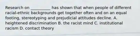 Research on __________ has shown that when people of different racial-ethnic backgrounds get together often and on an equal footing, stereotyping and prejudicial attitudes decline. A. heightened discrimination B. the racist mind C. institutional racism D. contact theory