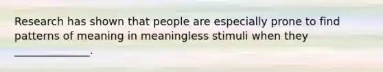 Research has shown that people are especially prone to find patterns of meaning in meaningless stimuli when they ______________.