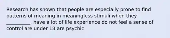 Research has shown that people are especially prone to find patterns of meaning in meaningless stimuli when they __________. have a lot of life experience do not feel a sense of control are under 18 are psychic