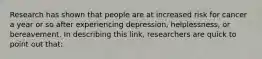 Research has shown that people are at increased risk for cancer a year or so after experiencing depression, helplessness, or bereavement. In describing this link, researchers are quick to point out that: