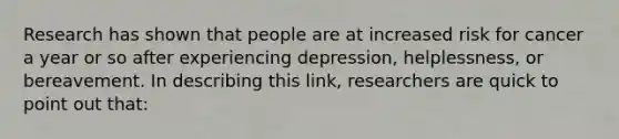 Research has shown that people are at increased risk for cancer a year or so after experiencing depression, helplessness, or bereavement. In describing this link, researchers are quick to point out that: