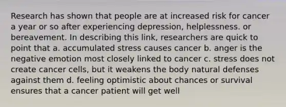 Research has shown that people are at increased risk for cancer a year or so after experiencing depression, helplessness. or bereavement. In describing this link, researchers are quick to point that a. accumulated stress causes cancer b. anger is the negative emotion most closely linked to cancer c. stress does not create cancer cells, but it weakens the body natural defenses against them d. feeling optimistic about chances or survival ensures that a cancer patient will get well