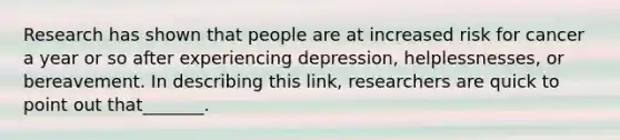 Research has shown that people are at increased risk for cancer a year or so after experiencing depression, helplessnesses, or bereavement. In describing this link, researchers are quick to point out that_______.