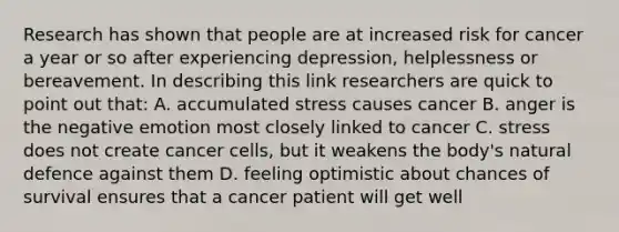 Research has shown that people are at increased risk for cancer a year or so after experiencing depression, helplessness or bereavement. In describing this link researchers are quick to point out that: A. accumulated stress causes cancer B. anger is the negative emotion most closely linked to cancer C. stress does not create cancer cells, but it weakens the body's natural defence against them D. feeling optimistic about chances of survival ensures that a cancer patient will get well