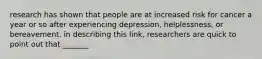 research has shown that people are at increased risk for cancer a year or so after experiencing depression, helplessness, or bereavement. in describing this link, researchers are quick to point out that _______