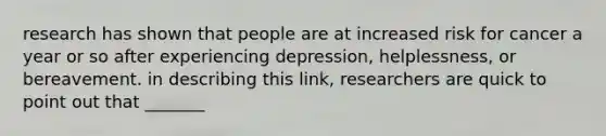 research has shown that people are at increased risk for cancer a year or so after experiencing depression, helplessness, or bereavement. in describing this link, researchers are quick to point out that _______