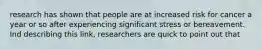 research has shown that people are at increased risk for cancer a year or so after experiencing significant stress or bereavement. Ind describing this link, researchers are quick to point out that