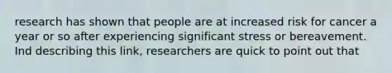 research has shown that people are at increased risk for cancer a year or so after experiencing significant stress or bereavement. Ind describing this link, researchers are quick to point out that