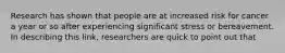 Research has shown that people are at increased risk for cancer a year or so after experiencing significant stress or bereavement. In describing this link, researchers are quick to point out that