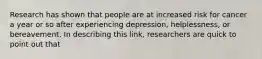 Research has shown that people are at increased risk for cancer a year or so after experiencing depression, helplessness, or bereavement. In describing this link, researchers are quick to point out that