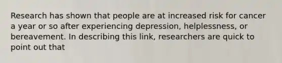 Research has shown that people are at increased risk for cancer a year or so after experiencing depression, helplessness, or bereavement. In describing this link, researchers are quick to point out that