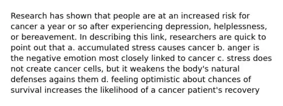 Research has shown that people are at an increased risk for cancer a year or so after experiencing depression, helplessness, or bereavement. In describing this link, researchers are quick to point out that a. accumulated stress causes cancer b. anger is the negative emotion most closely linked to cancer c. stress does not create cancer cells, but it weakens the body's natural defenses agains them d. feeling optimistic about chances of survival increases the likelihood of a cancer patient's recovery