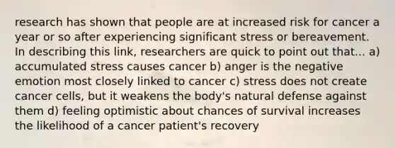 research has shown that people are at increased risk for cancer a year or so after experiencing significant stress or bereavement. In describing this link, researchers are quick to point out that... a) accumulated stress causes cancer b) anger is the negative emotion most closely linked to cancer c) stress does not create cancer cells, but it weakens the body's natural defense against them d) feeling optimistic about chances of survival increases the likelihood of a cancer patient's recovery