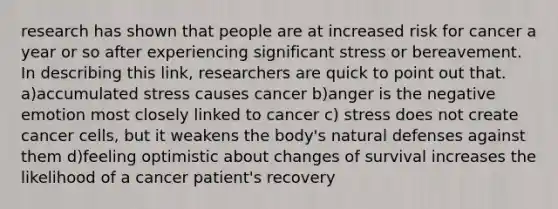 research has shown that people are at increased risk for cancer a year or so after experiencing significant stress or bereavement. In describing this link, researchers are quick to point out that. a)accumulated stress causes cancer b)anger is the negative emotion most closely linked to cancer c) stress does not create cancer cells, but it weakens the body's natural defenses against them d)feeling optimistic about changes of survival increases the likelihood of a cancer patient's recovery