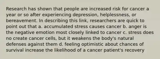 Research has shown that people are increased risk for cancer a year or so after experiencing depression, helplessness, or bereavement. In describing this link, researchers are quick to point out that a. accumulated stress causes cancer b. anger is the negative emotion most closely linked to cancer c. stress does no create cancer cells, but it weakens the body's natural defenses against them d. feeling optimistic about chances of survival increase the likelihood of a cancer patient's recovery