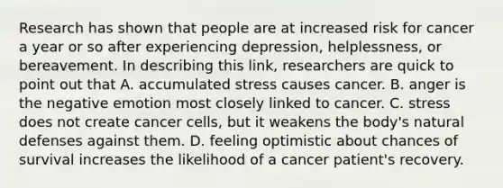 Research has shown that people are at increased risk for cancer a year or so after experiencing depression, helplessness, or bereavement. In describing this link, researchers are quick to point out that A. accumulated stress causes cancer. B. anger is the negative emotion most closely linked to cancer. C. stress does not create cancer cells, but it weakens the body's natural defenses against them. D. feeling optimistic about chances of survival increases the likelihood of a cancer patient's recovery.