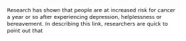 Research has shown that people are at increased risk for cancer a year or so after experiencing depression, helplessness or bereavement. In describing this link, researchers are quick to point out that